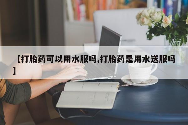 买打胎药私人联系方式【打胎药可以用水服吗,打胎药是用水送服吗】