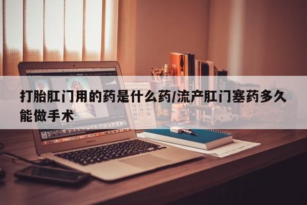 买打胎药私人联系方式打胎肛门用的药是什么药/流产肛门塞药多久能做手术