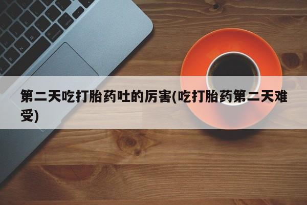 买打胎药私人联系方式第二天吃打胎药吐的厉害(吃打胎药第二天难受)