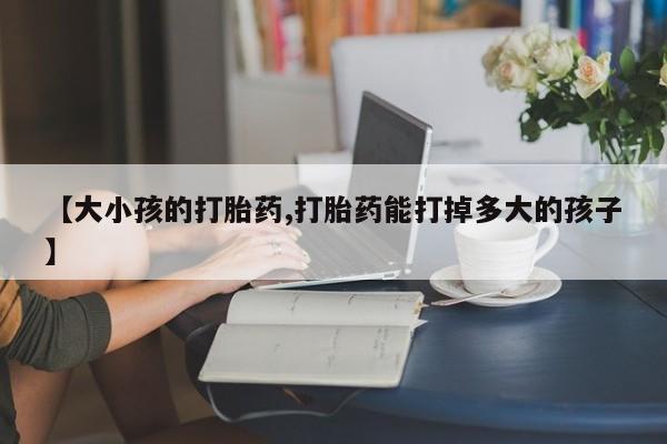 买打胎药私人联系方式【大小孩的打胎药,打胎药能打掉多大的孩子】