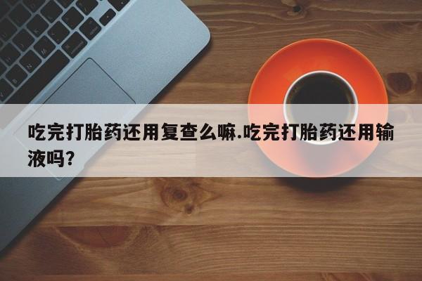 买打胎药私人联系方式吃完打胎药还用复查么嘛.吃完打胎药还用输液吗？