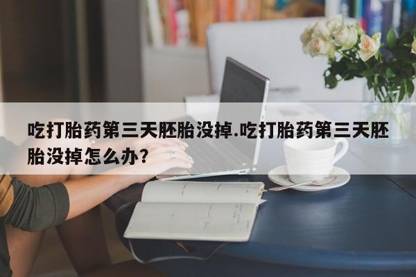 买打胎药私人联系方式吃打胎药第三天胚胎没掉.吃打胎药第三天胚胎没掉怎么办？