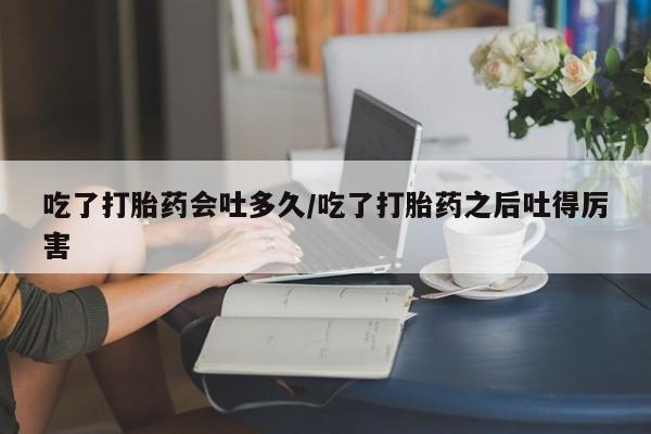 买打胎药私人联系方式吃了打胎药会吐多久/吃了打胎药之后吐得厉害
