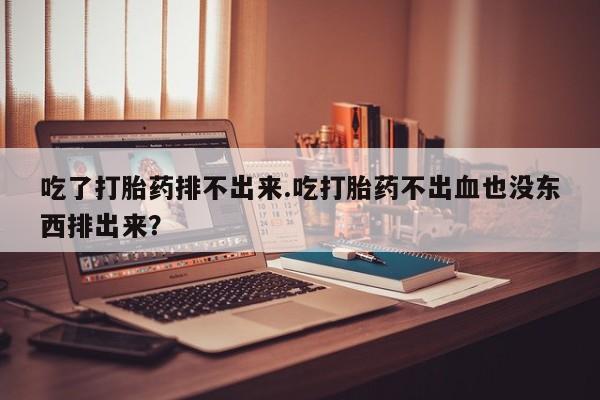 买打胎药私人联系方式吃了打胎药排不出来.吃打胎药不出血也没东西排出来？