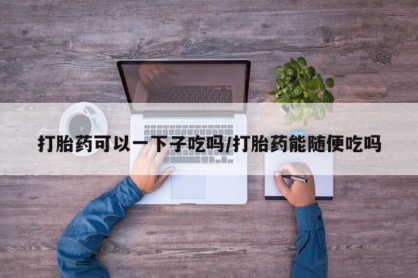 买打胎药私人联系方式打胎药可以一下子吃吗/打胎药能随便吃吗
