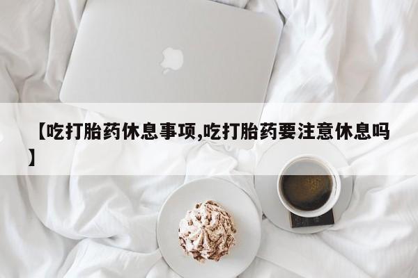 买打胎药私人联系方式【吃打胎药休息事项,吃打胎药要注意休息吗】