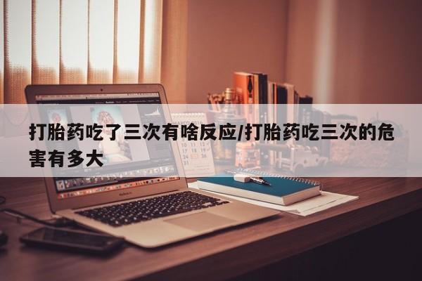 买打胎药私人联系方式打胎药吃了三次有啥反应/打胎药吃三次的危害有多大