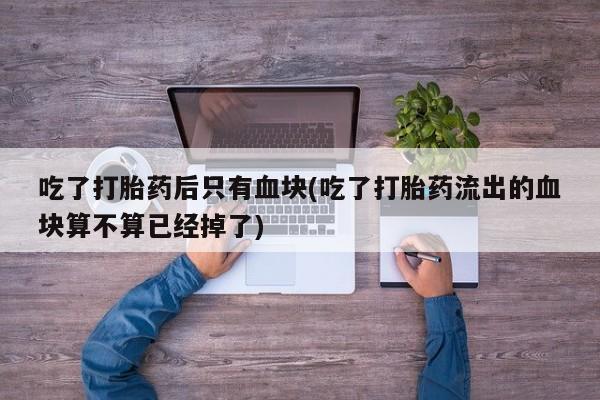 买打胎药私人联系方式吃了打胎药后只有血块(吃了打胎药流出的血块算不算已经掉了)