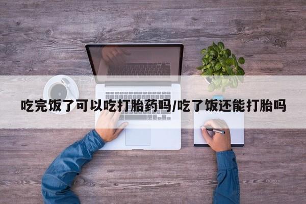 买打胎药私人联系方式吃完饭了可以吃打胎药吗/吃了饭还能打胎吗