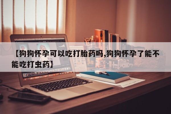 买打胎药私人联系方式【狗狗怀孕可以吃打胎药吗,狗狗怀孕了能不能吃打虫药】