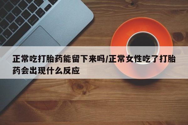 买打胎药私人联系方式正常吃打胎药能留下来吗/正常女性吃了打胎药会出现什么反应