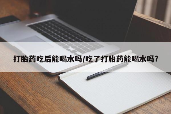 买打胎药私人联系方式打胎药吃后能喝水吗/吃了打胎药能喝水吗?