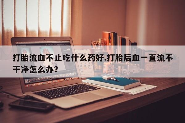 买打胎药私人联系方式打胎流血不止吃什么药好.打胎后血一直流不干净怎么办？