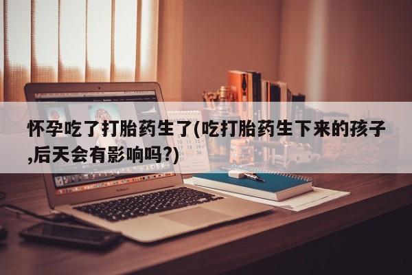 买打胎药私人联系方式怀孕吃了打胎药生了(吃打胎药生下来的孩子,后天会有影响吗?)