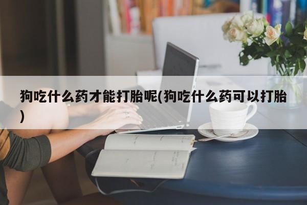买打胎药私人联系方式狗吃什么药才能打胎呢(狗吃什么药可以打胎)