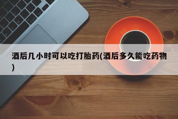 买打胎药私人联系方式酒后几小时可以吃打胎药(酒后多久能吃药物)