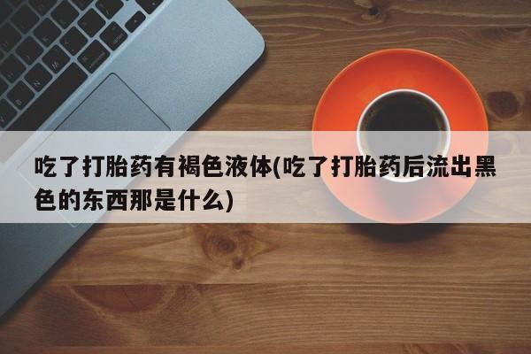 买打胎药私人联系方式吃了打胎药有褐色液体(吃了打胎药后流出黑色的东西那是什么)