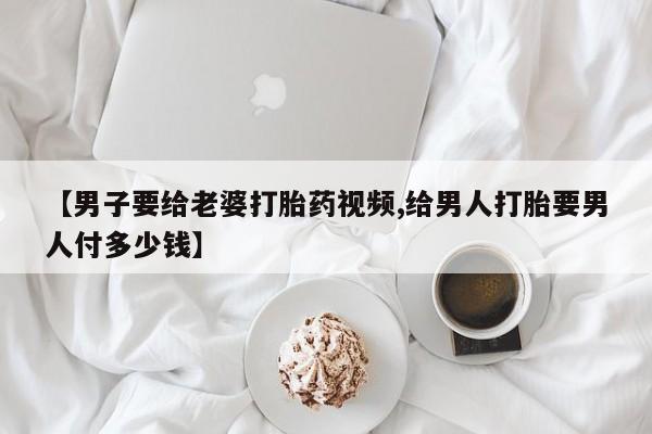 买打胎药私人联系方式【男子要给老婆打胎药视频,给男人打胎要男人付多少钱】