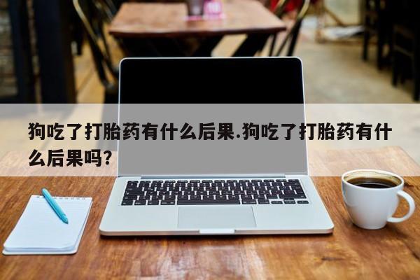 买打胎药私人联系方式狗吃了打胎药有什么后果.狗吃了打胎药有什么后果吗？