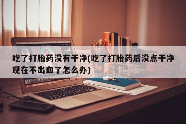 买打胎药私人联系方式吃了打胎药没有干净(吃了打胎药后没点干净现在不出血了怎么办)