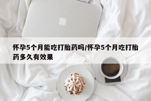 买打胎药私人联系方式怀孕5个月能吃打胎药吗/怀孕5个月吃打胎药多久有效果