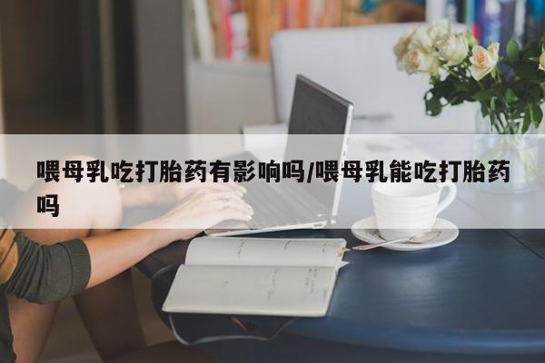 买打胎药私人联系方式喂母乳吃打胎药有影响吗/喂母乳能吃打胎药吗