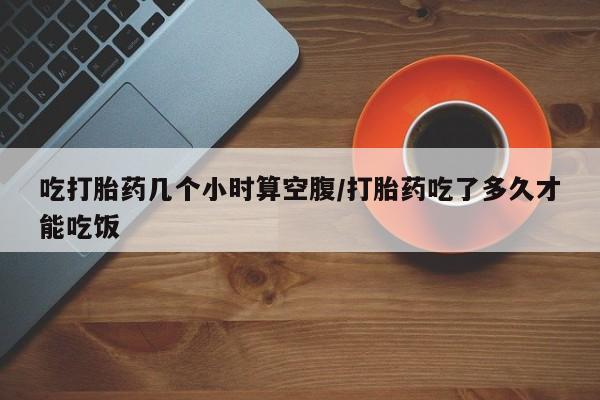 买打胎药私人联系方式吃打胎药几个小时算空腹/打胎药吃了多久才能吃饭