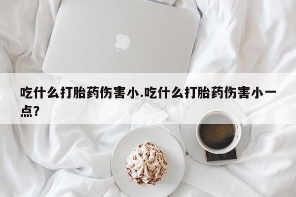 买打胎药私人联系方式吃什么打胎药伤害小.吃什么打胎药伤害小一点？