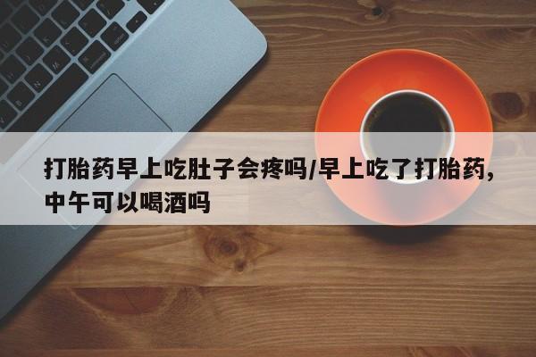 买打胎药私人联系方式打胎药早上吃肚子会疼吗/早上吃了打胎药,中午可以喝酒吗