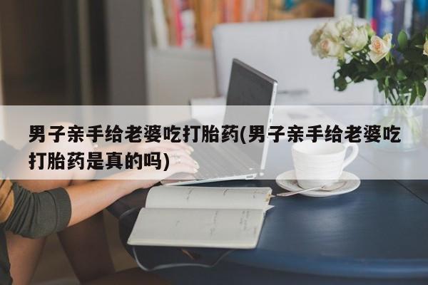 买打胎药私人联系方式男子亲手给老婆吃打胎药(男子亲手给老婆吃打胎药是真的吗)