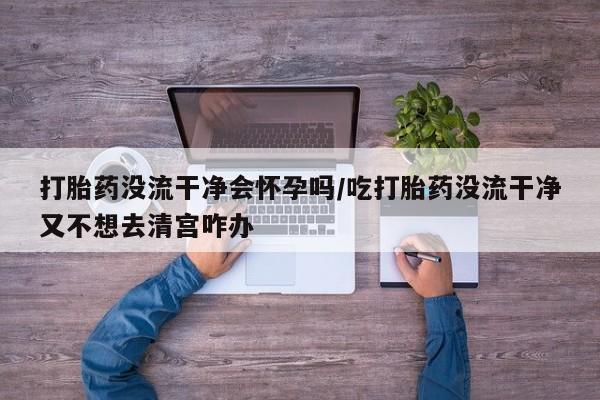买打胎药私人联系方式打胎药没流干净会怀孕吗/吃打胎药没流干净又不想去清宫咋办