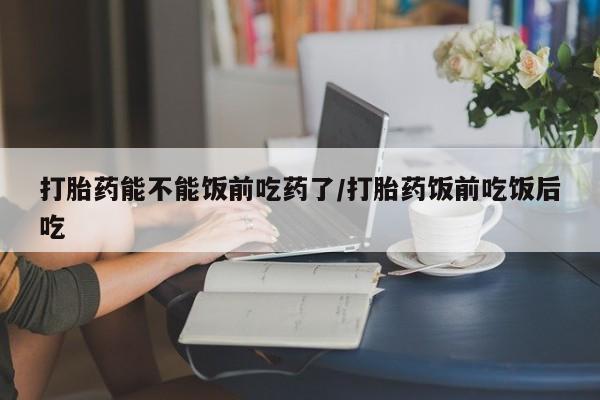 买打胎药私人联系方式打胎药能不能饭前吃药了/打胎药饭前吃饭后吃
