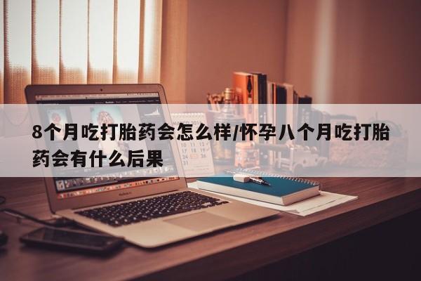 买打胎药私人联系方式8个月吃打胎药会怎么样/怀孕八个月吃打胎药会有什么后果