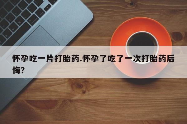 买打胎药私人联系方式怀孕吃一片打胎药.怀孕了吃了一次打胎药后悔？