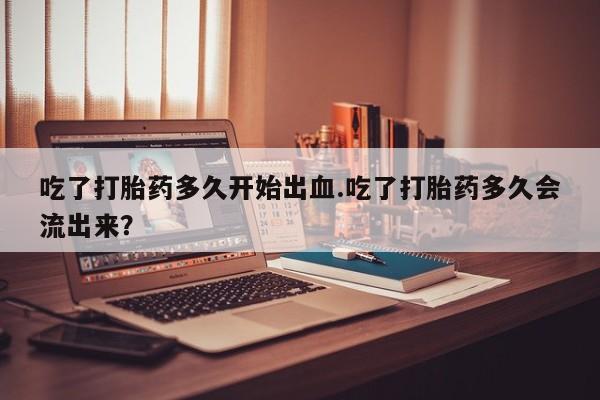 买打胎药私人联系方式吃了打胎药多久开始出血.吃了打胎药多久会流出来？