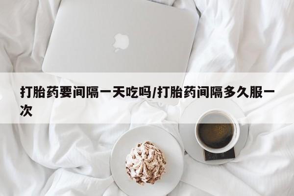 买打胎药私人联系方式打胎药要间隔一天吃吗/打胎药间隔多久服一次