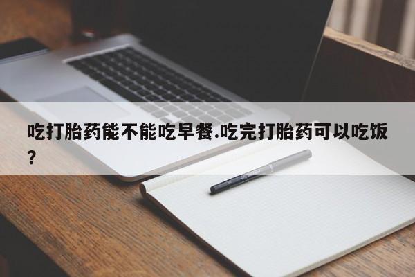 买打胎药私人联系方式吃打胎药能不能吃早餐.吃完打胎药可以吃饭？