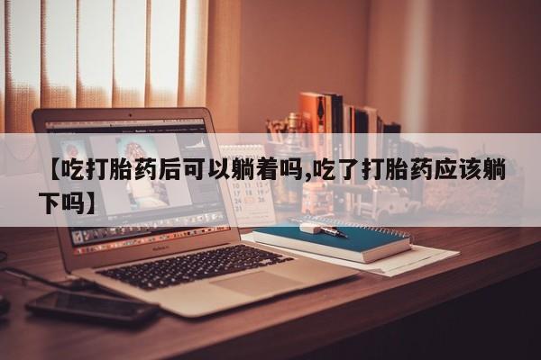 买打胎药私人联系方式【吃打胎药后可以躺着吗,吃了打胎药应该躺下吗】