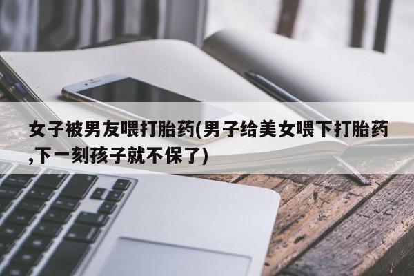 买打胎药私人联系方式女子被男友喂打胎药(男子给美女喂下打胎药,下一刻孩子就不保了)