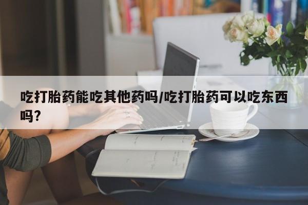 买打胎药私人联系方式吃打胎药能吃其他药吗/吃打胎药可以吃东西吗?