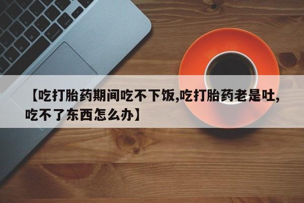 买打胎药私人联系方式【吃打胎药期间吃不下饭,吃打胎药老是吐,吃不了东西怎么办】