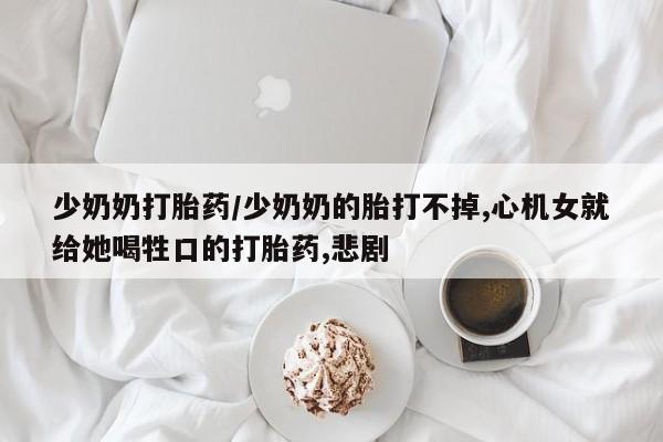 买打胎药私人联系方式少奶奶打胎药/少奶奶的胎打不掉,心机女就给她喝牲口的打胎药,悲剧