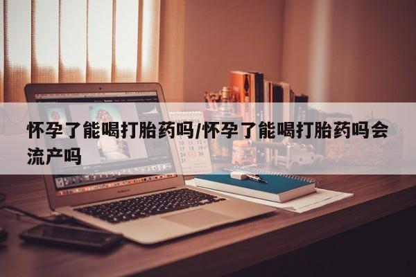 买打胎药私人联系方式怀孕了能喝打胎药吗/怀孕了能喝打胎药吗会流产吗