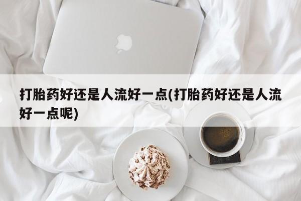 买打胎药私人联系方式打胎药好还是人流好一点(打胎药好还是人流好一点呢)