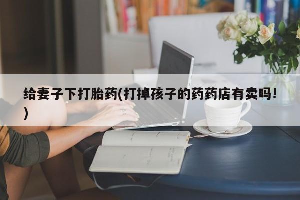 买打胎药私人联系方式给妻子下打胎药(打掉孩子的药药店有卖吗!)