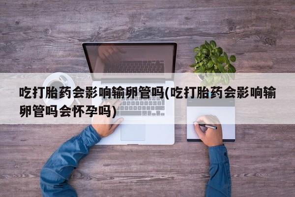 买打胎药私人联系方式吃打胎药会影响输卵管吗(吃打胎药会影响输卵管吗会怀孕吗)