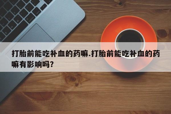 买打胎药私人联系方式打胎前能吃补血的药嘛.打胎前能吃补血的药嘛有影响吗？