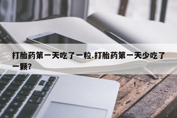买打胎药私人联系方式打胎药第一天吃了一粒.打胎药第一天少吃了一颗？
