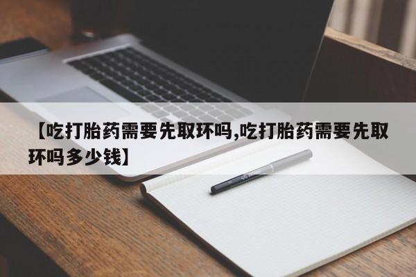 买打胎药私人联系方式【吃打胎药需要先取环吗,吃打胎药需要先取环吗多少钱】