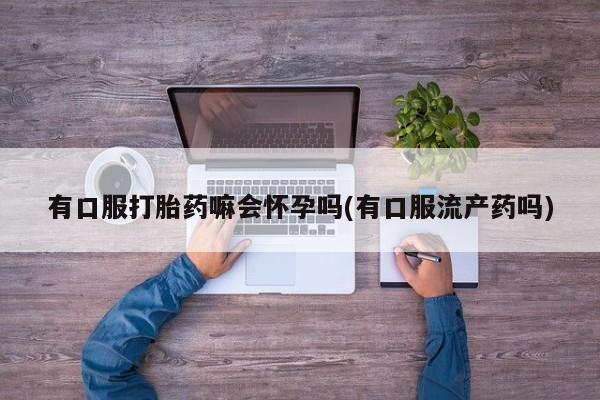 买打胎药私人联系方式有口服打胎药嘛会怀孕吗(有口服流产药吗)